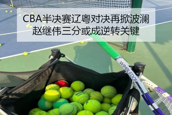 CBA半决赛辽粤对决再掀波澜 赵继伟三分或成逆转关键